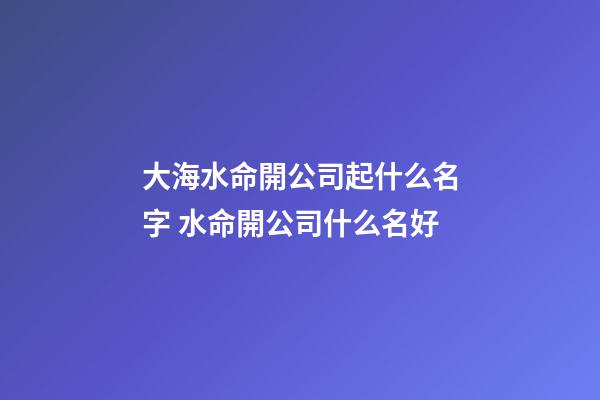大海水命開公司起什么名字 水命開公司什么名好-第1張-公司起名-玄機派